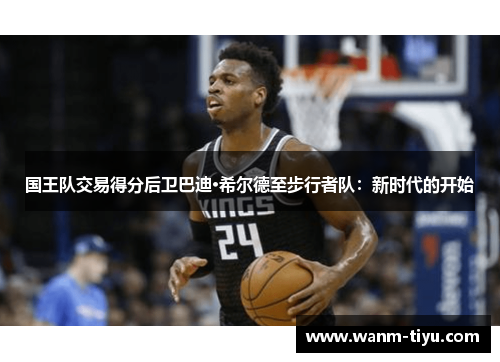 国王队交易得分后卫巴迪·希尔德至步行者队：新时代的开始
