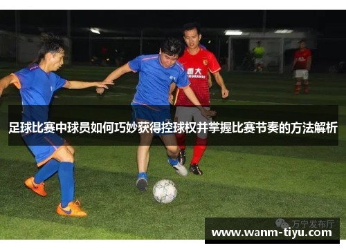 足球比赛中球员如何巧妙获得控球权并掌握比赛节奏的方法解析