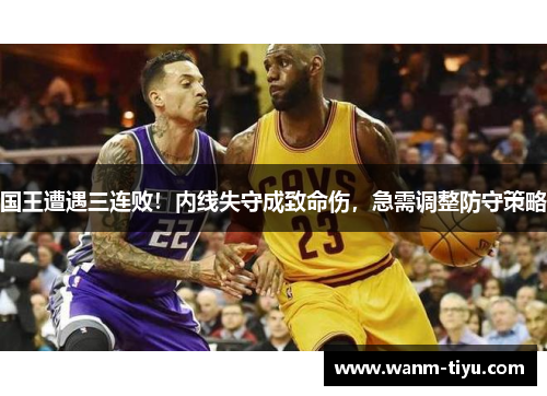 国王遭遇三连败！内线失守成致命伤，急需调整防守策略