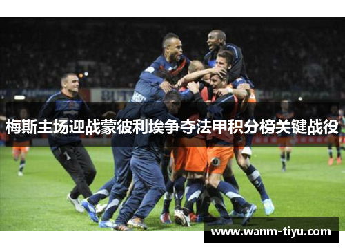 梅斯主场迎战蒙彼利埃争夺法甲积分榜关键战役
